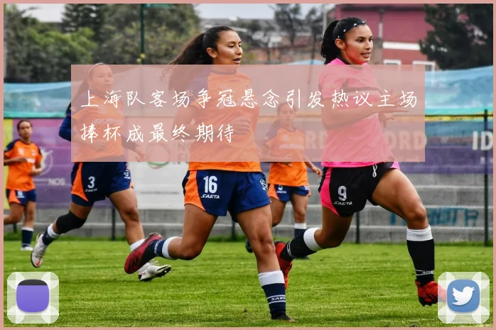 上海队客场争冠悬念引发热议主场捧杯成最终期待