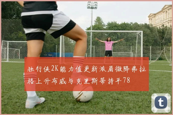 独行侠2K能力值更新浓眉微降弗拉格上升布威与克里斯蒂持平78