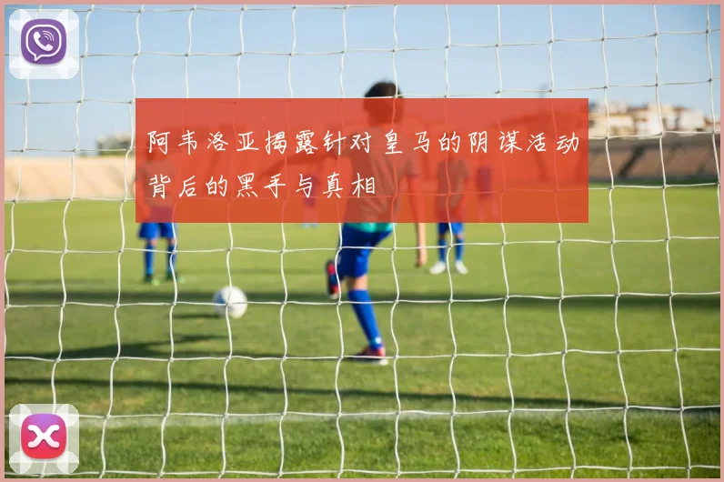 阿韦洛亚揭露针对皇马的阴谋活动背后的黑手与真相