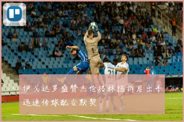 伊戈达罗盛赞杰伦格林挡拆后出手迅速传球配合默契