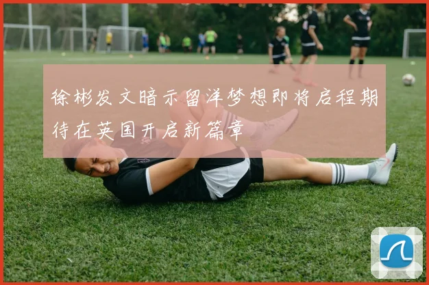 徐彬发文暗示留洋梦想即将启程期待在英国开启新篇章