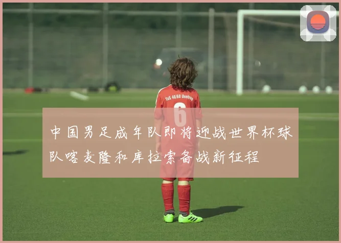 中国男足成年队即将迎战世界杯球队喀麦隆和库拉索备战新征程