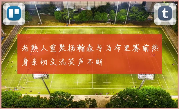 老熟人重聚杨瀚森与马布里赛前热身亲切交流笑声不断