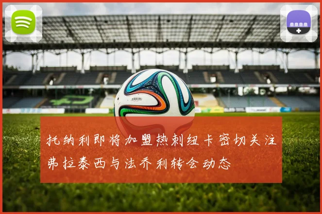 托纳利即将加盟热刺纽卡密切关注弗拉泰西与法乔利转会动态
