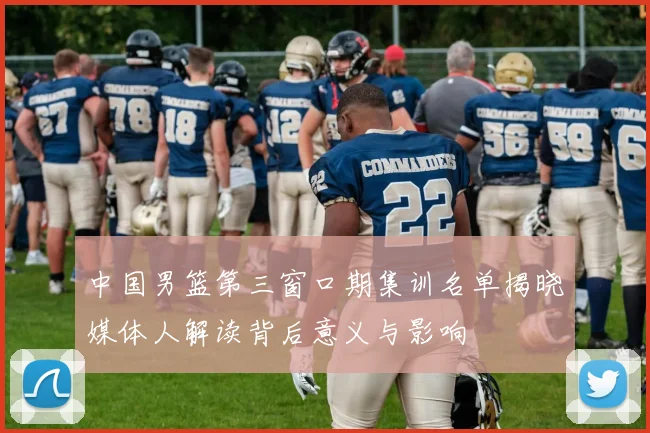 中国男篮第三窗口期集训名单揭晓媒体人解读背后意义与影响