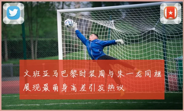 文班亚马巴黎时装周与朱一龙同框展现最萌身高差引发热议