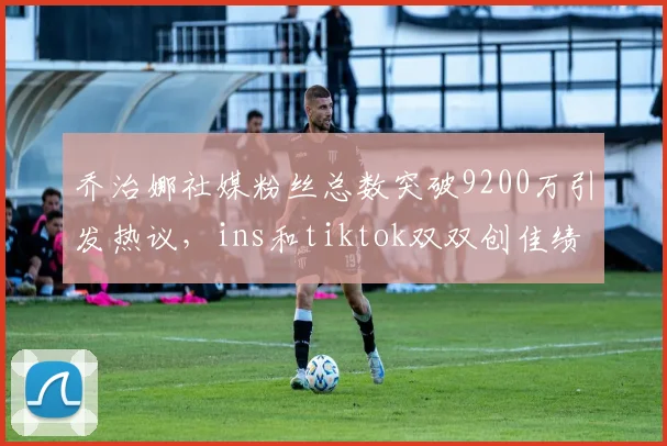 乔治娜社媒粉丝总数突破9200万引发热议，ins和tiktok双双创佳绩