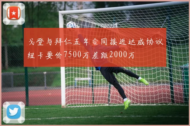 戈登与拜仁五年合同接近达成协议纽卡要价7500万差距2000万